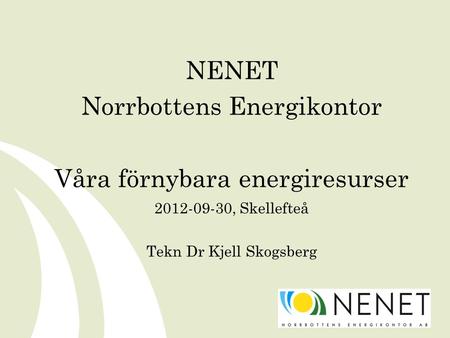 NENET Norrbottens Energikontor Våra förnybara energiresurser 2012-09-30, Skellefteå Tekn Dr Kjell Skogsberg.