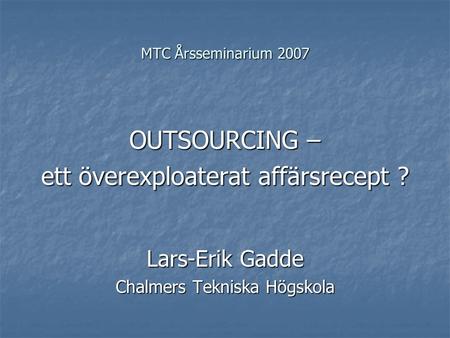 MTC Årsseminarium 2007 OUTSOURCING – ett överexploaterat affärsrecept ? Lars-Erik Gadde Chalmers Tekniska Högskola.