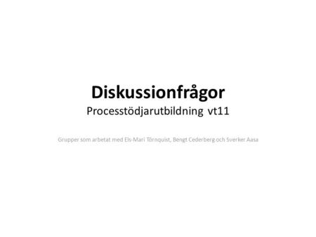 Diskussionfrågor Processtödjarutbildning vt11 Grupper som arbetat med Els-Mari Törnquist, Bengt Cederberg och Sverker Aasa.