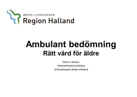 Ambulant bedömning Rätt vård för äldre Glenn Larsson Verksamhetsutvecklare Ambulanssjukvården Halland.