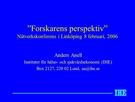 ”Forskarens perspektiv” Nätverkskonferens i Linköping 8 februari, 2006 Anders Anell Institutet för hälso- och sjukvårdsekonomi (IHE) Box 2127, 220 02 Lund,