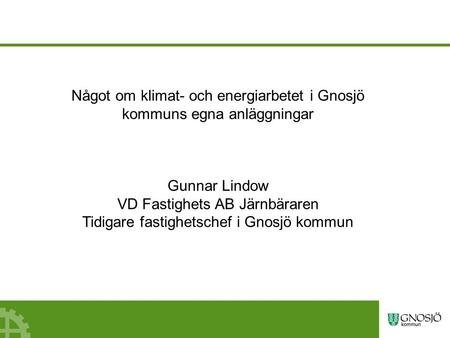 Något om klimat- och energiarbetet i Gnosjö kommuns egna anläggningar Gunnar Lindow VD Fastighets AB Järnbäraren Tidigare fastighetschef i Gnosjö kommun.