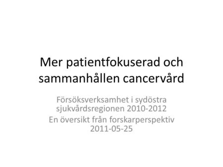Mer patientfokuserad och sammanhållen cancervård Försöksverksamhet i sydöstra sjukvårdsregionen 2010-2012 En översikt från forskarperspektiv 2011-05-25.