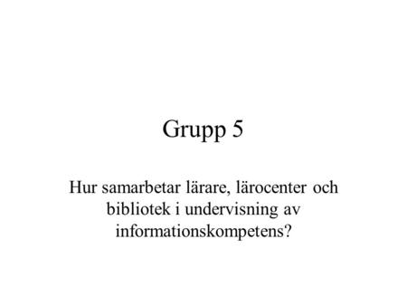 Grupp 5 Hur samarbetar lärare, lärocenter och bibliotek i undervisning av informationskompetens?