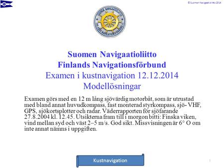 Suomen Navigaatioliitto Finlands Navigationsförbund Examen i kustnavigation 12.12.2014 Modellösningar Examen görs med en 12 m lång sjövärdig motorbåt,