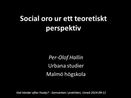 Social oro ur ett teoretiskt perspektiv Per-Olof Hallin Urbana studier Malmö högskola Vad händer efter Husby? - Samverkan i praktiken, Umeå 2014-09-11.