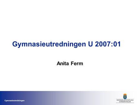 Gymnasieutredningen Gymnasieutredningen U 2007:01 Anita Ferm.