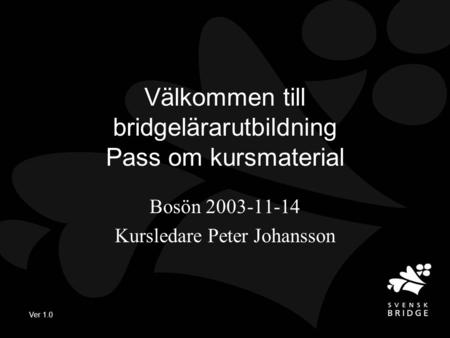 Ver 1.0 Välkommen till bridgelärarutbildning Pass om kursmaterial Bosön 2003-11-14 Kursledare Peter Johansson.