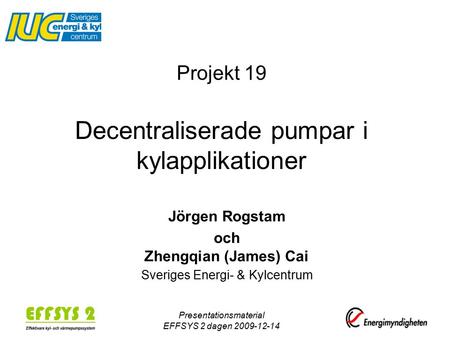 Presentationsmaterial EFFSYS 2 dagen 2009-12-14 Projekt 19 Decentraliserade pumpar i kylapplikationer Jörgen Rogstam och Zhengqian (James) Cai Sveriges.