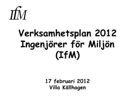 Verksamhetsplan 2012 Ingenjörer för Miljön (IfM) 17 februari 2012 Villa Källhagen.