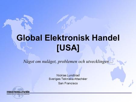 Global Elektronisk Handel [USA] Något om nuläget, problemen och utvecklingen… Nicklas Lundblad Sveriges Tekniska Attachéer San Francisco.