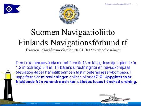 1 Copyright Suomen Navigaatioliitto, 2007 Suomen Navigaatioliitto Finlands Navigationsförbund rf Examen i skärgårdsnavigation 20.04.2012 exempellösningar.