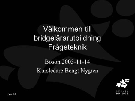 Ver 1.0 Välkommen till bridgelärarutbildning Frågeteknik Bosön 2003-11-14 Kursledare Bengt Nygren.