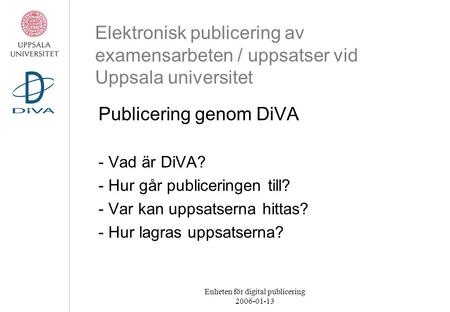 Enheten för digital publicering 2006-01-13 Elektronisk publicering av examensarbeten / uppsatser vid Uppsala universitet Publicering genom DiVA - Vad är.