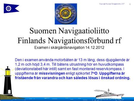 Suomen Navigaatioliitto Finlands Navigationsförbund rf Examen i skärgårdsnavigation 14.12.2012 Den i examen använda motorbåten är 13 m lång, dess djupgående.