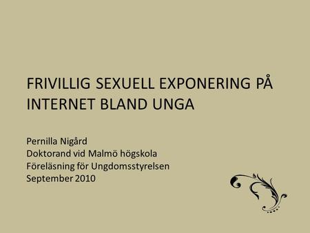 FRIVILLIG SEXUELL EXPONERING PÅ INTERNET BLAND UNGA Pernilla Nigård Doktorand vid Malmö högskola Föreläsning för Ungdomsstyrelsen September 2010.