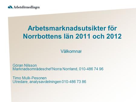 Arbetsmarknadsutsikter för Norrbottens län 2011 och 2012 Välkomna ! Göran Nilsson Marknadsområdeschef Norra Norrland, 010-486 74 96 Timo Mulk-Pesonen Utredare,