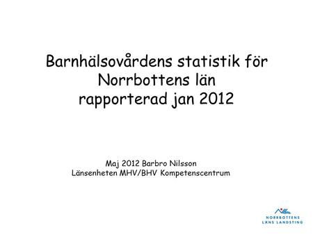 Barnhälsovårdens statistik för Norrbottens län rapporterad jan 2012 Maj 2012 Barbro Nilsson Länsenheten MHV/BHV Kompetenscentrum.