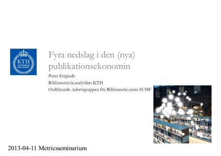 Fyra nedslag i den (nya) publikationsekonomin Peter Sjögårde Bibliometrisk analytiker KTH Ordförande Arbetsgruppen för Bibliometri inom SUHF 2013-04-11.