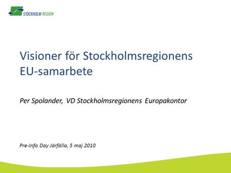 Visioner för Stockholmsregionens EU-samarbete Per Spolander, VD Stockholmsregionens Europakontor Pre-Info Day Järfälla, 5 maj 2010.