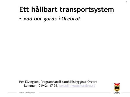 1  Ett hållbart transportsystem - vad bör göras i Örebro? Per Elvingson, Programkansli samhällsbyggnad Örebro kommun, 019-21 17 92,