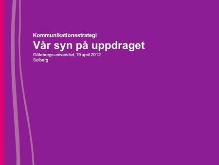 Kommunikationsstrategi Vår syn på uppdraget Göteborgs universitet, 19 april 2012 Solberg.