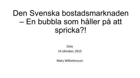 Den Svenska bostadsmarknaden – En bubbla som håller på att spricka?! Oslo 14 oktober, 2015 Mats Wilhelmsson.