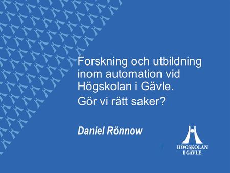 Forskning och utbildning inom automation vid Högskolan i Gävle. Gör vi rätt saker? Daniel Rönnow.