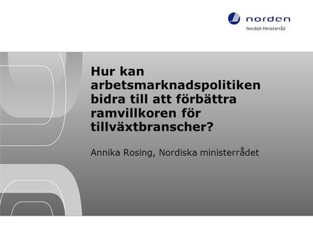 Hur kan arbetsmarknadspolitiken bidra till att förbättra ramvillkoren för tillväxtbranscher? Annika Rosing, Nordiska ministerrådet Nordisk Ministerråd.