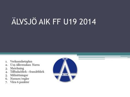 ÄLVSJÖ AIK FF U19 2014 1.Verksamhetsplan 2.U19 Allsvenskan Norra 3.Matchning 4.Tillbakablick - framåtblick 5.Målsättningar 6.Normer/regler 7.Våra 6 punkter.
