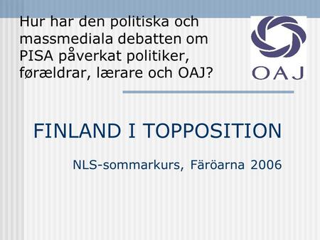FINLAND I TOPPOSITION NLS-sommarkurs, Färöarna 2006 Hur har den politiska och massmediala debatten om PISA påverkat politiker, førældrar, lærare och OAJ?