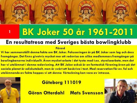 1 En resultatresa med Sveriges bästa bowlingklubb Förord Vi har sammanställt denna fakta om BK Joker. Fokuseringen är på BK Joker som lag och dess framgångar.