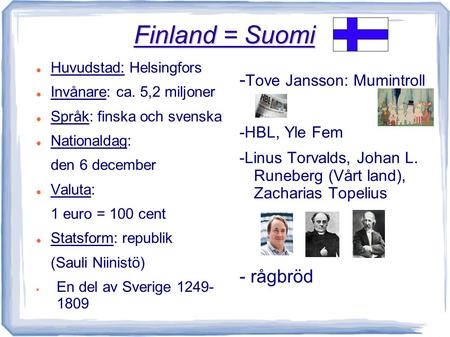 Finland = Suomi Huvudstad: Helsingfors Invånare: ca. 5,2 miljoner Språk: finska och svenska Nationaldag: den 6 december Valuta: 1 euro = 100 cent Statsform: