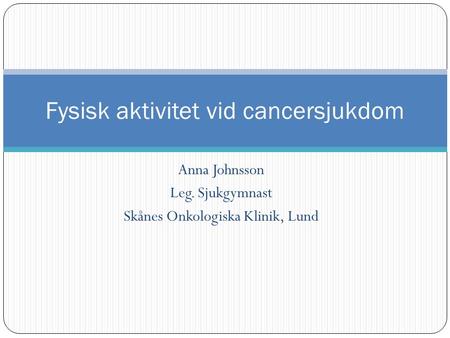 Anna Johnsson Leg. Sjukgymnast Skånes Onkologiska Klinik, Lund Fysisk aktivitet vid cancersjukdom.