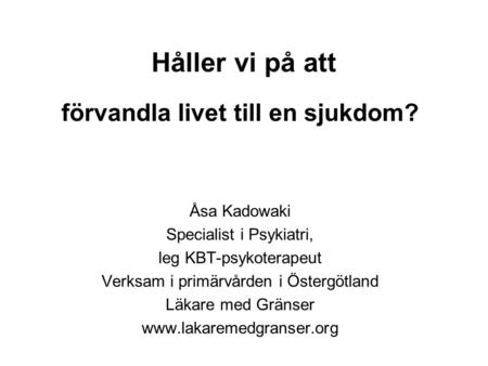 Håller vi på att förvandla livet till en sjukdom? Åsa Kadowaki Specialist i Psykiatri, leg KBT-psykoterapeut Verksam i primärvården i Östergötland Läkare.