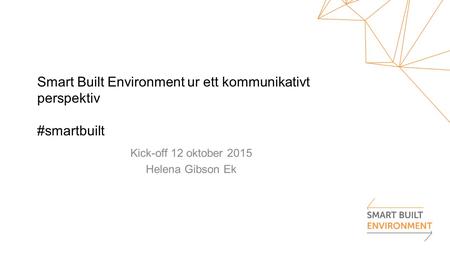 Smart Built Environment ur ett kommunikativt perspektiv #smartbuilt Kick-off 12 oktober 2015 Helena Gibson Ek.