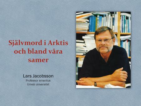 Självmord i Arktis och bland våra samer Lars Jacobsson Professor emeritus Umeå universitet.
