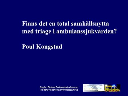 Region Skånes Prehospitala Centrum - en del av Skånes universitetssjukhus Finns det en total samhällsnytta med triage i ambulanssjukvården? Poul Kongstad.