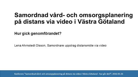 Konferens ”Samordnad vård- och omsorgsplanering på distans via video i Västra Götaland - hur går det?”, 2016-05-26 Hur gick genomförandet? Lena Ahrnstedt.