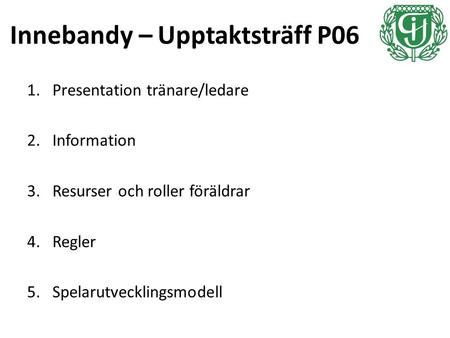Innebandy – Upptaktsträff P06 1.Presentation tränare/ledare 2.Information 3.Resurser och roller föräldrar 4.Regler 5.Spelarutvecklingsmodell.