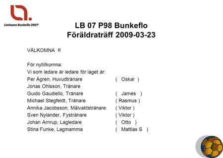 LB 07 P98 Bunkeflo Föräldraträff 2009-03-23 VÄLKOMNA !! För nytillkomna: Vi som ledare är ledare för laget är: Per Ågren, Huvudtränare ( Oskar ) Jonas.