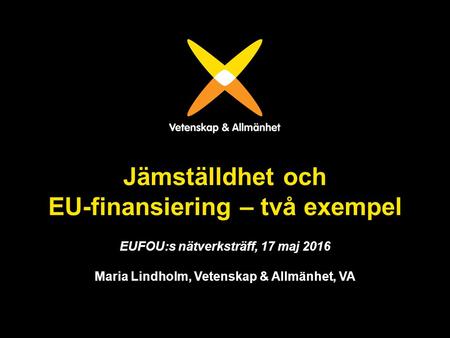 Jämställdhet och EU-finansiering – två exempel EUFOU:s nätverksträff, 17 maj 2016 Maria Lindholm, Vetenskap & Allmänhet, VA.