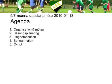 5/7-manna uppstartsmöte 2010-01-18 Agenda 1.Organisation & möten 2.Säsongsplanering 3.Linghemscupen 4.Serieanmälan 5.Övrigt.