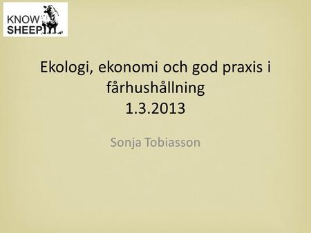 Ekologi, ekonomi och god praxis i fårhushållning 1.3.2013 Sonja Tobiasson.
