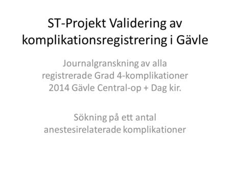 ST-Projekt Validering av komplikationsregistrering i Gävle Journalgranskning av alla registrerade Grad 4-komplikationer 2014 Gävle Central-op + Dag kir.