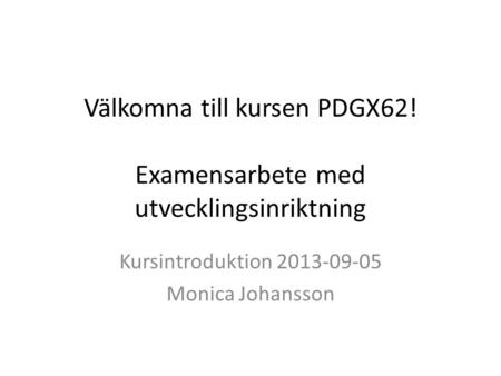Välkomna till kursen PDGX62! Examensarbete med utvecklingsinriktning Kursintroduktion 2013-09-05 Monica Johansson.