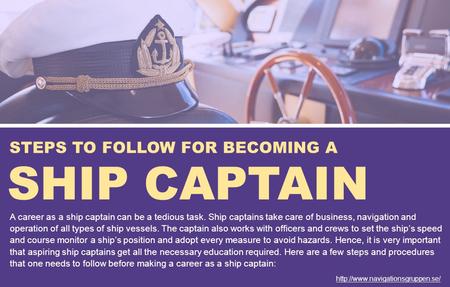 STEPS TO FOLLOW FOR BECOMING A SHIP CAPTAIN A career as a ship captain can be a tedious task. Ship captains take care of business, navigation and operation.
