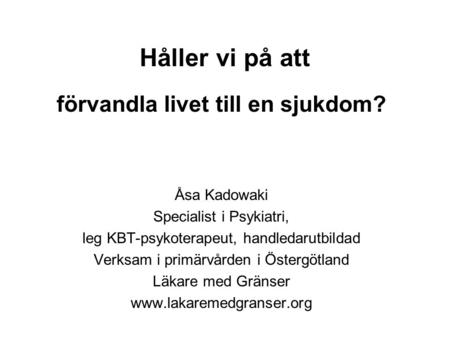Håller vi på att förvandla livet till en sjukdom? Åsa Kadowaki Specialist i Psykiatri, leg KBT-psykoterapeut, handledarutbildad Verksam i primärvården.