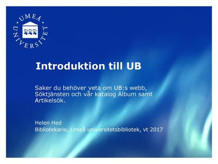 Introduktion till UB Saker du behöver veta om UB:s webb, Söktjänsten och vår katalog Album samt Artikelsök. Helen Hed Bibliotekarie, Umeå universitetsbibliotek,