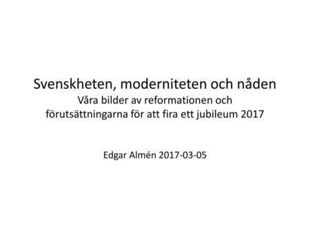Svenskheten, moderniteten och nåden Våra bilder av reformationen och förutsättningarna för att fira ett jubileum 2017 Edgar Almén 2017-03-05.